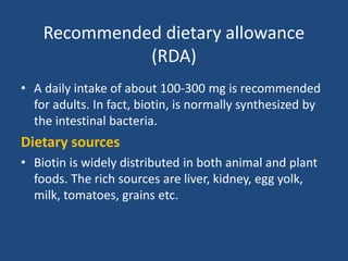 Recommended dietary allowance
(RDA)
• A daily intake of about 100-300 mg is recommended
for adults. In fact, biotin, is normally synthesized by
the intestinal bacteria.
Dietary sources
• Biotin is widely distributed in both animal and plant
foods. The rich sources are liver, kidney, egg yolk,
milk, tomatoes, grains etc.
 