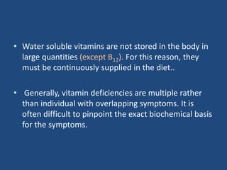 • Water soluble vitamins are not stored in the body in
large quantities (except B12). For this reason, they
must be continuously supplied in the diet..
• Generally, vitamin deficiencies are multiple rather
than individual with overlapping symptoms. It is
often difficult to pinpoint the exact biochemical basis
for the symptoms.
 