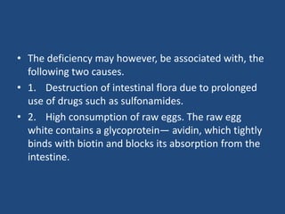 • The deficiency may however, be associated with, the
following two causes.
• 1. Destruction of intestinal flora due to prolonged
use of drugs such as sulfonamides.
• 2. High consumption of raw eggs. The raw egg
white contains a glycoprotein— avidin, which tightly
binds with biotin and blocks its absorption from the
intestine.
 