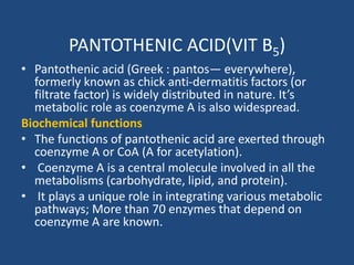 PANTOTHENIC ACID(VIT B5)
• Pantothenic acid (Greek : pantos— everywhere),
formerly known as chick anti-dermatitis factors (or
filtrate factor) is widely distributed in nature. It’s
metabolic role as coenzyme A is also widespread.
Biochemical functions
• The functions of pantothenic acid are exerted through
coenzyme A or CoA (A for acetylation).
• Coenzyme A is a central molecule involved in all the
metabolisms (carbohydrate, lipid, and protein).
• It plays a unique role in integrating various metabolic
pathways; More than 70 enzymes that depend on
coenzyme A are known.
 