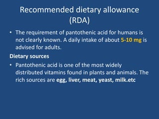 Recommended dietary allowance
(RDA)
• The requirement of pantothenic acid for humans is
not clearly known. A daily intake of about 5-10 mg is
advised for adults.
Dietary sources
• Pantothenic acid is one of the most widely
distributed vitamins found in plants and animals. The
rich sources are egg, liver, meat, yeast, milk.etc
 