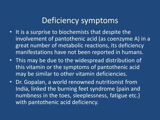 Deficiency symptoms
• It is a surprise to biochemists that despite the
involvement of pantothenic acid (as coenzyme A) in a
great number of metabolic reactions, its deficiency
manifestations have not been reported in humans.
• This may be due to the widespread distribution of
this vitamin or the symptoms of pantothenic acid
may be similar to other vitamin deficiencies.
• Dr. Gopalan, a world renowned nutritionist from
India, linked the burning feet syndrome (pain and
numbness in the toes, sleeplessness, fatigue etc.)
with pantothenic acid deficiency.
 