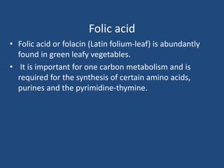 Folic acid
• Folic acid or folacin (Latin folium-leaf) is abundantly
found in green leafy vegetables.
• It is important for one carbon metabolism and is
required for the synthesis of certain amino acids,
purines and the pyrimidine-thymine.
 
