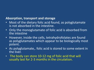 Absorption, transport and storage
• Most of the dietary folic acid found, as polyglutamate
is not absorbed in the intestine.
• Only the monoglutamate of folic acid is absorbed from
the intestine
• However, inside the cells, tetrahydrofolates are found
as polyglutamates which appear to be biologically most
potent.
• As polyglutamate,. folic acid is stored to some extent in
the liver.
• The body can store 10-12 mg of folic acid that will
usually last for 2-3 months in the circulation.
 
