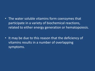 • The water soluble vitamins form coenzymes that
participate in a variety of biochemical reactions,
related to either energy generation or hematopoiesis.
• It may be due to this reason that the deficiency of
vitamins results in a number of overlapping
symptoms.
 