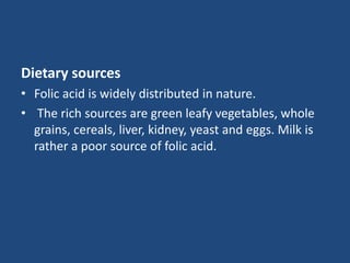 Dietary sources
• Folic acid is widely distributed in nature.
• The rich sources are green leafy vegetables, whole
grains, cereals, liver, kidney, yeast and eggs. Milk is
rather a poor source of folic acid.
 