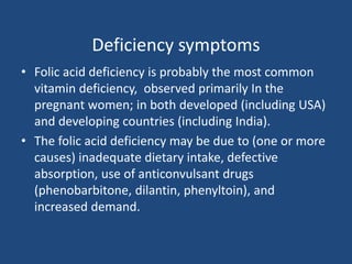 Deficiency symptoms
• Folic acid deficiency is probably the most common
vitamin deficiency, observed primarily In the
pregnant women; in both developed (including USA)
and developing countries (including India).
• The folic acid deficiency may be due to (one or more
causes) inadequate dietary intake, defective
absorption, use of anticonvulsant drugs
(phenobarbitone, dilantin, phenyltoin), and
increased demand.
 