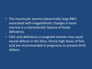 • The macrocytic anemia (abnormally large RBC)
associated with megaloblastic changes in bone
marrow is a characteristic feature of folate
deficiency.
• Folic acid deficiency in pregnant women may cause
neural defects in the fetus. Hence high doses of folic
acid are recommended in pregnancy to prevent birth
defects.
 