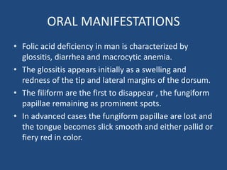ORAL MANIFESTATIONS
• Folic acid deficiency in man is characterized by
glossitis, diarrhea and macrocytic anemia.
• The glossitis appears initially as a swelling and
redness of the tip and lateral margins of the dorsum.
• The filiform are the first to disappear , the fungiform
papillae remaining as prominent spots.
• In advanced cases the fungiform papillae are lost and
the tongue becomes slick smooth and either pallid or
fiery red in color.
 