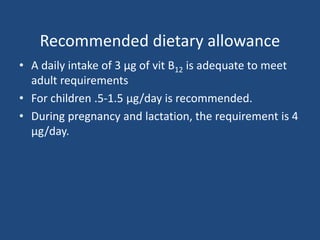 Recommended dietary allowance
• A daily intake of 3 μg of vit B12 is adequate to meet
adult requirements
• For children .5-1.5 μg/day is recommended.
• During pregnancy and lactation, the requirement is 4
μg/day.
 