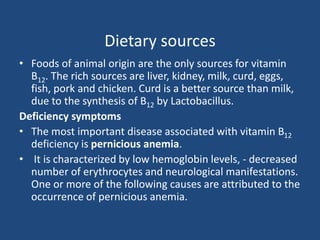 Dietary sources
• Foods of animal origin are the only sources for vitamin
B12. The rich sources are liver, kidney, milk, curd, eggs,
fish, pork and chicken. Curd is a better source than milk,
due to the synthesis of B12 by Lactobacillus.
Deficiency symptoms
• The most important disease associated with vitamin B12
deficiency is pernicious anemia.
• It is characterized by low hemoglobin levels, - decreased
number of erythrocytes and neurological manifestations.
One or more of the following causes are attributed to the
occurrence of pernicious anemia.
 