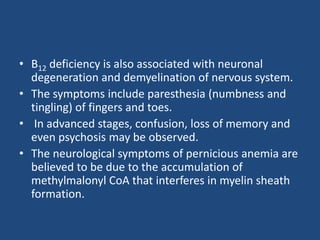 • B12 deficiency is also associated with neuronal
degeneration and demyelination of nervous system.
• The symptoms include paresthesia (numbness and
tingling) of fingers and toes.
• In advanced stages, confusion, loss of memory and
even psychosis may be observed.
• The neurological symptoms of pernicious anemia are
believed to be due to the accumulation of
methylmalonyl CoA that interferes in myelin sheath
formation.
 