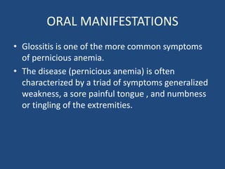 ORAL MANIFESTATIONS
• Glossitis is one of the more common symptoms
of pernicious anemia.
• The disease (pernicious anemia) is often
characterized by a triad of symptoms generalized
weakness, a sore painful tongue , and numbness
or tingling of the extremities.
 