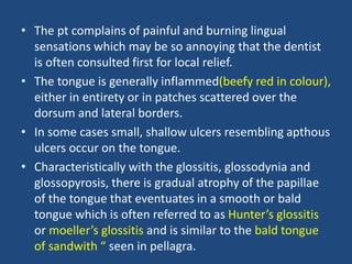 • The pt complains of painful and burning lingual
sensations which may be so annoying that the dentist
is often consulted first for local relief.
• The tongue is generally inflammed(beefy red in colour),
either in entirety or in patches scattered over the
dorsum and lateral borders.
• In some cases small, shallow ulcers resembling apthous
ulcers occur on the tongue.
• Characteristically with the glossitis, glossodynia and
glossopyrosis, there is gradual atrophy of the papillae
of the tongue that eventuates in a smooth or bald
tongue which is often referred to as Hunter’s glossitis
or moeller’s glossitis and is similar to the bald tongue
of sandwith “ seen in pellagra.
 