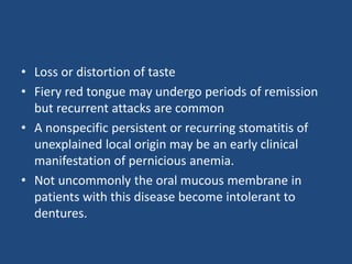 • Loss or distortion of taste
• Fiery red tongue may undergo periods of remission
but recurrent attacks are common
• A nonspecific persistent or recurring stomatitis of
unexplained local origin may be an early clinical
manifestation of pernicious anemia.
• Not uncommonly the oral mucous membrane in
patients with this disease become intolerant to
dentures.
 