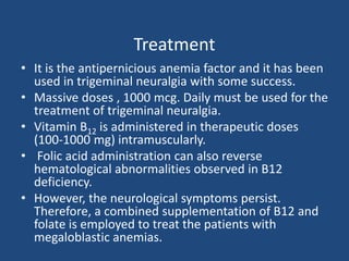 Treatment
• It is the antipernicious anemia factor and it has been
used in trigeminal neuralgia with some success.
• Massive doses , 1000 mcg. Daily must be used for the
treatment of trigeminal neuralgia.
• Vitamin B12 is administered in therapeutic doses
(100-1000 mg) intramuscularly.
• Folic acid administration can also reverse
hematological abnormalities observed in B12
deficiency.
• However, the neurological symptoms persist.
Therefore, a combined supplementation of B12 and
folate is employed to treat the patients with
megaloblastic anemias.
 