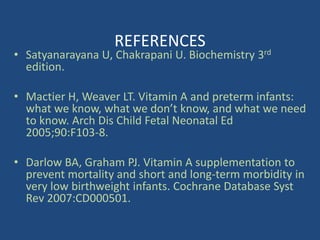 REFERENCES
• Satyanarayana U, Chakrapani U. Biochemistry 3rd
edition.
• Mactier H, Weaver LT. Vitamin A and preterm infants:
what we know, what we don’t know, and what we need
to know. Arch Dis Child Fetal Neonatal Ed
2005;90:F103-8.
• Darlow BA, Graham PJ. Vitamin A supplementation to
prevent mortality and short and long-term morbidity in
very low birthweight infants. Cochrane Database Syst
Rev 2007:CD000501.
 