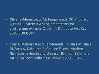 • Oliveira-Menegozzo JM, Bergamaschi DP, Middleton
P, East CE. Vitamin A supplementation for
postpartum women. Cochrane Database Syst Rev
2010:CD005944.
• Ross A. Vitamin A and Carotenoids. In: Shils M, Shike
M, Ross A, Caballero B, Cousins R, eds. Modern
Nutrition in Health and Disease. 10th ed. Baltimore,
MD: Lippincott Williams & Wilkins; 2006:351-75.
 