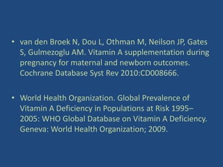 • van den Broek N, Dou L, Othman M, Neilson JP, Gates
S, Gulmezoglu AM. Vitamin A supplementation during
pregnancy for maternal and newborn outcomes.
Cochrane Database Syst Rev 2010:CD008666.
• World Health Organization. Global Prevalence of
Vitamin A Deficiency in Populations at Risk 1995–
2005: WHO Global Database on Vitamin A Deficiency.
Geneva: World Health Organization; 2009.
 