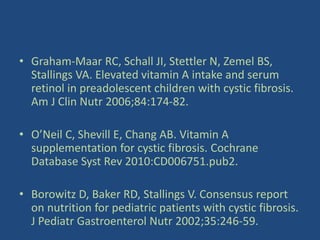 • Graham-Maar RC, Schall JI, Stettler N, Zemel BS,
Stallings VA. Elevated vitamin A intake and serum
retinol in preadolescent children with cystic fibrosis.
Am J Clin Nutr 2006;84:174-82.
• O’Neil C, Shevill E, Chang AB. Vitamin A
supplementation for cystic fibrosis. Cochrane
Database Syst Rev 2010:CD006751.pub2.
• Borowitz D, Baker RD, Stallings V. Consensus report
on nutrition for pediatric patients with cystic fibrosis.
J Pediatr Gastroenterol Nutr 2002;35:246-59.
 