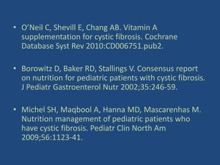 • O’Neil C, Shevill E, Chang AB. Vitamin A
supplementation for cystic fibrosis. Cochrane
Database Syst Rev 2010:CD006751.pub2.
• Borowitz D, Baker RD, Stallings V. Consensus report
on nutrition for pediatric patients with cystic fibrosis.
J Pediatr Gastroenterol Nutr 2002;35:246-59.
• Michel SH, Maqbool A, Hanna MD, Mascarenhas M.
Nutrition management of pediatric patients who
have cystic fibrosis. Pediatr Clin North Am
2009;56:1123-41.
 