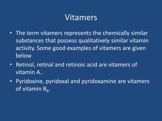 Vitamers
• The term vitamers represents the chemically similar
substances that possess qualitatively similar vitamin
activity. Some good examples of vitamers are given
below
• Retinol, retinal and retinoic acid are vitamers of
vitamin A..
• Pyridoxine, pyridoxal and pyridoxamine are vitamers
of vitamin B6.
 