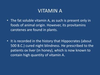 VITAMIN A
• The fat soluble vitamin A, as such is present only in
foods of animal origin. However, its provitamins
carotenes are found in plants.
• It is recorded in the history that Hippocrates (about
500 B.C.) cured night blindness. He prescribed to the
patients ox liver (in honey), which is now known to
contain high quantity of vitamin A.
 