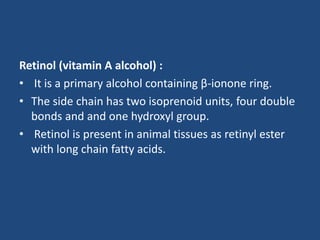 Retinol (vitamin A alcohol) :
• It is a primary alcohol containing β-ionone ring.
• The side chain has two isoprenoid units, four double
bonds and and one hydroxyl group.
• Retinol is present in animal tissues as retinyl ester
with long chain fatty acids.
 