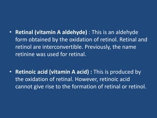 • Retinal (vitamin A aldehyde) : This is an aldehyde
form obtained by the oxidation of retinol. Retinal and
retinol are interconvertible. Previously, the name
retinine was used for retinal.
• Retinoic acid (vitamin A acid) : This is produced by
the oxidation of retinal. However, retinoic acid
cannot give rise to the formation of retinal or retinol.
 