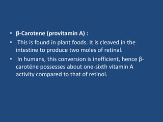 • β-Carotene (provitamin A) :
• This is found in plant foods. It is cleaved in the
intestine to produce two moles of retinal.
• In humans, this conversion is inefficient, hence β-
caroténe possesses about one-sixth vitamin A
activity compared to that of retinol.
 