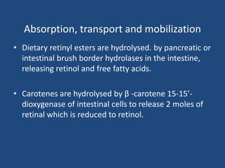 Absorption, transport and mobilization
• Dietary retinyl esters are hydrolysed. by pancreatic or
intestinal brush border hydrolases in the intestine,
releasing retinol and free fatty acids.
• Carotenes are hydrolysed by β -carotene 15-15’-
dioxygenase of intestinal cells to release 2 moles of
retinal which is reduced to retinol.
 