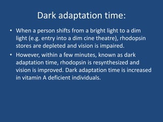 Dark adaptation time:
• When a person shifts from a bright light to a dim
light (e.g. entry into a dim cine theatre), rhodopsin
stores are depleted and vision is impaired.
• However, within a few minutes, known as dark
adaptation time, rhodopsin is resynthesized and
vision is improved. Dark adaptation time is increased
in vitamin A deficient individuals.
 