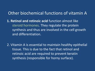 Other biochemical functions of vitamin A
1. Retinol and retinoic acid function almost like
steroid hormones. They regulate the protein
synthesis and thus are involved in the cell growth
and differentiation.
2. Vitamin A is essential to maintain healthy epithelial
tissue. This is due to the fact that retinol and
retinoic acid are required to prevent keratin
synthesis (responsible for horny surface).
 