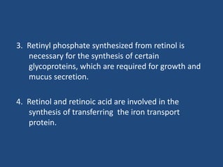 3. Retinyl phosphate synthesized from retinol is
necessary for the synthesis of certain
glycoproteins, which are required for growth and
mucus secretion.
4. Retinol and retinoic acid are involved in the
synthesis of transferring the iron transport
protein.
 