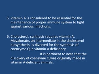 5. Vitamin A is considered to be essential for the
maintenance of proper immune system to fight
against various infections.
6. Cholesterol. synthesis requires vitamin A.
Mevalonate, an intermediate in the cholesterol
biosynthesis, is diverted for the synthesis of
coenzyme Q in vitamin A deficiency.
It is pertinent to note that the
discovery of coenzyme Q was originally made in
vitamin A deficient animals.
 