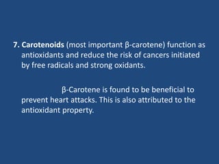 7. Carotenoids (most important β-carotene) function as
antioxidants and reduce the risk of cancers initiated
by free radicals and strong oxidants.
β-Carotene is found to be beneficial to
prevent heart attacks. This is also attributed to the
antioxidant property.
 