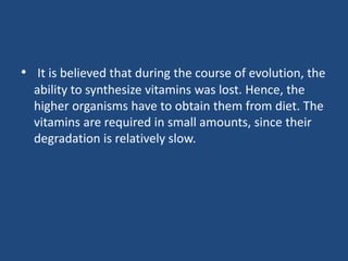 • It is believed that during the course of evolution, the
ability to synthesize vitamins was lost. Hence, the
higher organisms have to obtain them from diet. The
vitamins are required in small amounts, since their
degradation is relatively slow.
 