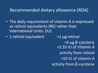 Recommanded dietary allowance (RDA)
• The daily requirement of vitamin A is expressed
as retinol equivalents (RE) rather than
International Units: (IU).
• 1 retinol equivalent =1 µg retinol
=6 µg β-carotene
=3.33 IU of Vitamin A
activity from retinol
=10 IU of vitamin A
activity from β-carotene
 