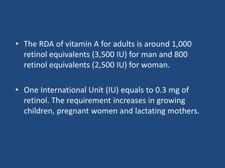 • The RDA of vitamin A for adults is around 1,000
retinol equivalents (3,500 IU) for man and 800
retinol equivalents (2,500 IU) for woman.
• One International Unit (IU) equals to 0.3 mg of
retinol. The requirement increases in growing
children, pregnant women and lactating mothers.
 