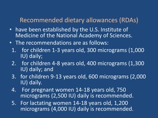 Recommended dietary allowances (RDAs)
• have been established by the U.S. Institute of
Medicine of the National Academy of Sciences.
• The recommendations are as follows:
1. for children 1-3 years old, 300 micrograms (1,000
IU) daily;
2. for children 4-8 years old, 400 micrograms (1,300
IU) daily; and
3. for children 9-13 years old, 600 micrograms (2,000
IU) daily.
4. For pregnant women 14-18 years old, 750
micrograms (2,500 IU) daily is recommended.
5. For lactating women 14-18 years old, 1,200
micrograms (4,000 IU) daily is recommended.
 