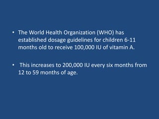 • The World Health Organization (WHO) has
established dosage guidelines for children 6-11
months old to receive 100,000 IU of vitamin A.
• This increases to 200,000 IU every six months from
12 to 59 months of age.
 