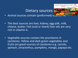 Dietary sources
• Animal sources contain (preformed) vitamin- A.
• The best sources are liver, kidney, egg yolk, milk,
cheese, butter. Fish (cod or shark) liver oils are very
rich in vitamin A.
• Vegetable sources contain the provitamin A-
carotenes. Yellow and dark green vegetables and
fruits are good sources of carotenes e.g. carrots,
spinach, amaranthus, pumpkins, mango, papaya etc.
 