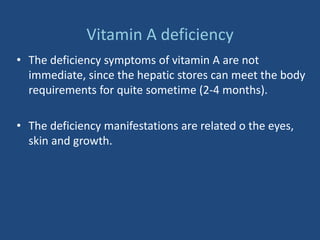 Vitamin A deficiency
• The deficiency symptoms of vitamin A are not
immediate, since the hepatic stores can meet the body
requirements for quite sometime (2-4 months).
• The deficiency manifestations are related o the eyes,
skin and growth.
 