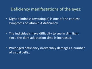 Deficiency manifestations of the eyes:
• Night blindness (nyctaIopia) is one of the earliest
symptoms of vitamin A deficiency.
• The individuals have difficulty to see in dim light
since the dark adaptation time is increased.
• Prolonged deficiency irreversibly damages a number
of visual cells..
 