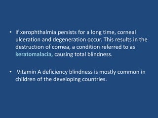 • If xerophthalmia persists for a long time, corneal
ulceration and degeneration occur. This results in the
destruction of cornea, a condition referred to as
keratomalacia, causing total blindness.
• Vitamin A deficiency blindness is mostly common in
children of the developing countries.
 