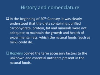 History and nomenclature
In the beginning of 20th Century, it was clearly
understood that the diets containing purified
carbohydrate, protein, fat and minerals were not
adequate to maintain the growth and health of
experimental rats, which the natural foods (such as
milk) could do.
Hopkins coined the term accessory factors to the
unknown and essential nutrients present in the
natural foods.
 