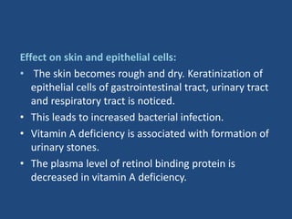 Effect on skin and epithelial cells:
• The skin becomes rough and dry. Keratinization of
epithelial cells of gastrointestinal tract, urinary tract
and respiratory tract is noticed.
• This leads to increased bacterial infection.
• Vitamin A deficiency is associated with formation of
urinary stones.
• The plasma level of retinol binding protein is
decreased in vitamin A deficiency.
 