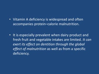 • Vitamin A deficiency is widespread and often
accompanies protein–calorie malnutrition.
• It is especially prevalent when dairy product and
fresh fruit and vegetable intakes are limited. It can
exert its effect on dentition through the global
effect of malnutrition as well as from a specific
deficiency.
 
