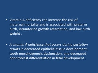 • Vitamin A deficiency can increase the risk of
maternal mortality and is associated with preterm
birth, intrauterine growth retardation, and low birth
weight .
• A vitamin A deficiency that occurs during gestation
results in decreased epithelial tissue development,
tooth morphogenesis dysfunction, and decreased
odontoblast differentiation in fetal development .
 