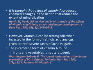 • It is thought that a lack of vitamin A produces
chemical changes in the dentin that reduce the
extent of mineralization .
Harris SS, Navia JM. In vivo and in vitro study of the effects
of vitamin A deficiency on rat third molar development. J
Dent Res 1986; 65(12):1445–1448.
• However, vitamin A can be teratogenic when
ingested in the form of retinoic acid analogs,
given to treat severe cases of acne vulgaris.
• The β-carotene form of vitamin A found
in fruits and vegetables is not teratogenic
Worthington-Roberts B. The role of maternal nutrition in the
prevention of birth defects. Perinatal Nutr Rep 1996;
2(3):12.27. Fontana M. Vitamin C
 
